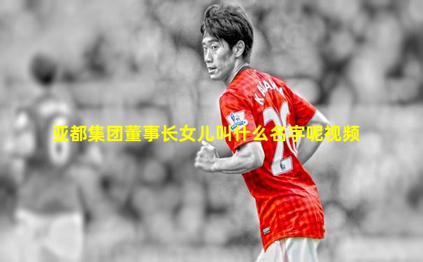 亚都集团董事长女儿叫什么名字呢视频