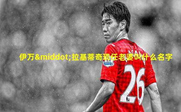 伊万·拉基蒂奇现任老婆叫什么名字