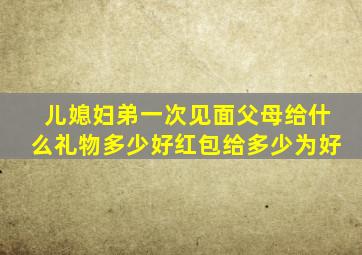 儿媳妇弟一次见面父母给什么礼物多少好红包给多少为好