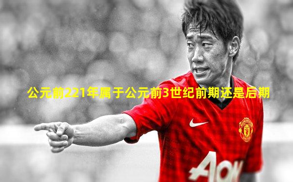 公元前221年属于公元前3世纪前期还是后期