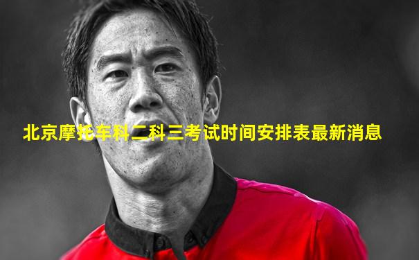 北京摩托车科二科三考试时间安排表最新消息