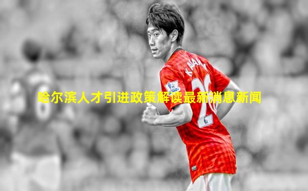 哈尔滨人才引进政策解读最新消息新闻