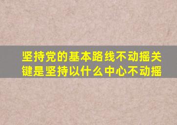 坚持党的基本路线不动摇关键是坚持以什么中心不动摇