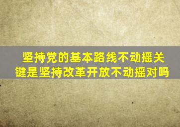坚持党的基本路线不动摇关键是坚持改革开放不动摇对吗