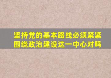 坚持党的基本路线必须紧紧围绕政治建设这一中心对吗