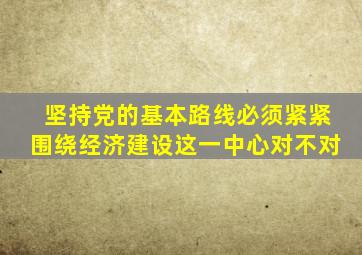坚持党的基本路线必须紧紧围绕经济建设这一中心对不对