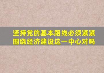 坚持党的基本路线必须紧紧围绕经济建设这一中心对吗