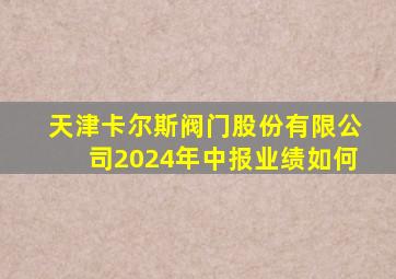 天津卡尔斯阀门股份有限公司2024年中报业绩如何