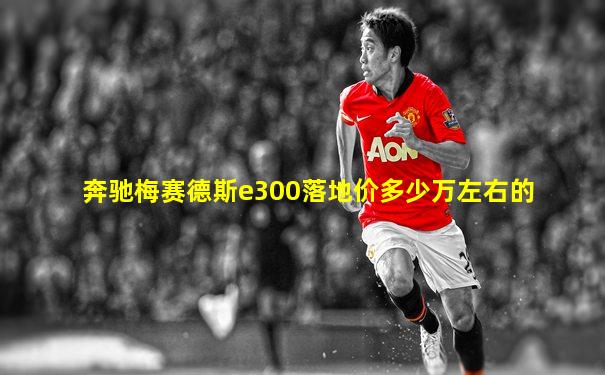 奔驰梅赛德斯e300落地价多少万左右的