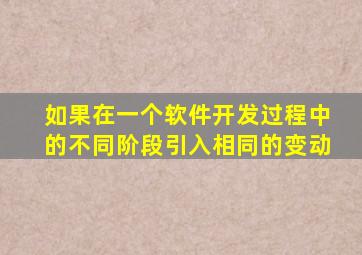 如果在一个软件开发过程中的不同阶段引入相同的变动