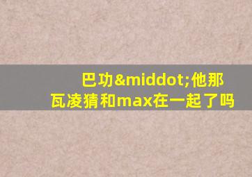 巴功·他那瓦凌猜和max在一起了吗