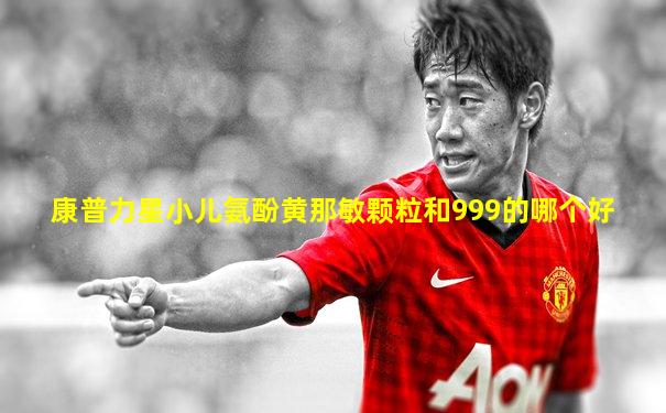 康普力星小儿氨酚黄那敏颗粒和999的哪个好