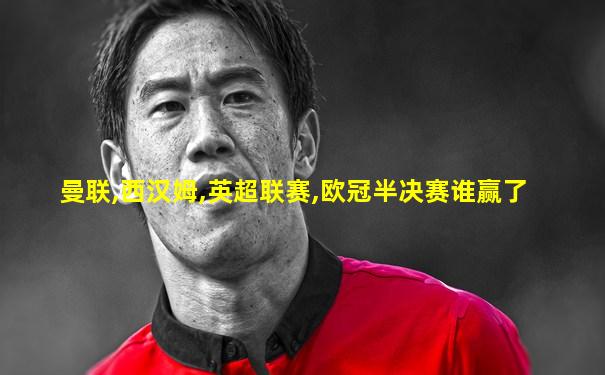 曼联,西汉姆,英超联赛,欧冠半决赛谁赢了
