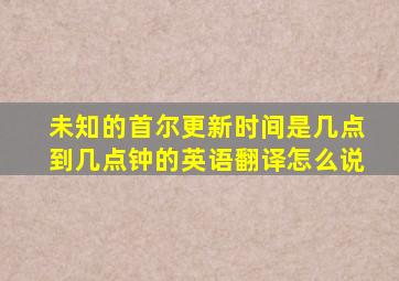 未知的首尔更新时间是几点到几点钟的英语翻译怎么说