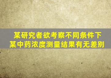 某研究者欲考察不同条件下某中药浓度测量结果有无差别