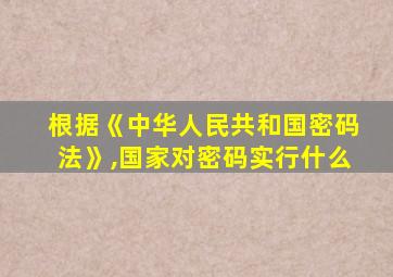 根据《中华人民共和国密码法》,国家对密码实行什么