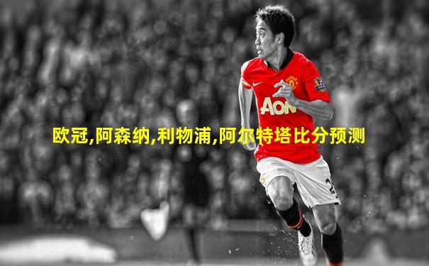 欧冠,阿森纳,利物浦,阿尔特塔比分预测