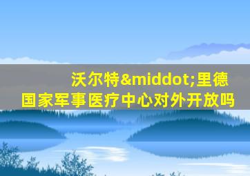 沃尔特·里德国家军事医疗中心对外开放吗