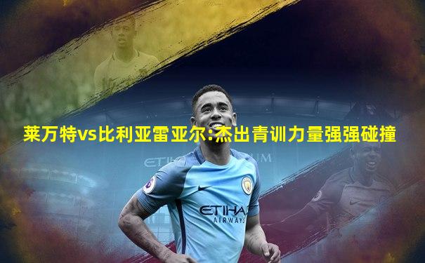 莱万特vs比利亚雷亚尔:杰出青训力量强强碰撞