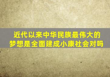 近代以来中华民族最伟大的梦想是全面建成小康社会对吗