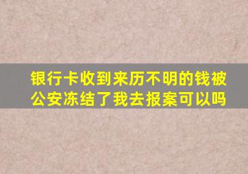 银行卡收到来历不明的钱被公安冻结了我去报案可以吗